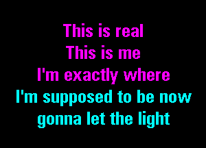 This is real
This is me

I'm exactly where
I'm supposed to be now
gonna let the light