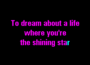 To dream about a life

where you're
the shining star