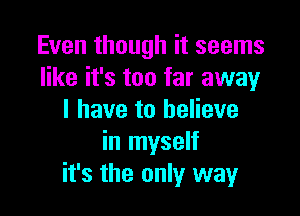 Even though it seems
like it's too far away

I have to believe
in myself
it's the only way