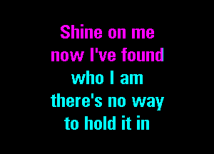 Shine on me
now I've found

who I am
there's no way
to hold it in