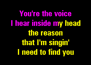 You're the voice
I hear inside my head

the reason
that I'm singin'
I need to find you