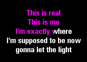 This is real
This is me

I'm exactly where
I'm supposed to be now
gonna let the light