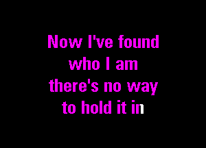 Now I've found
who I am

there's no way
to hold it in