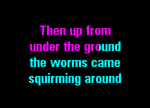 Then up from
under the ground

the worms came
squirming around