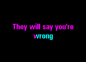 They will say you're

wrong