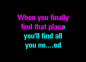When you finally
find that place

you'll find all
you ne....ed