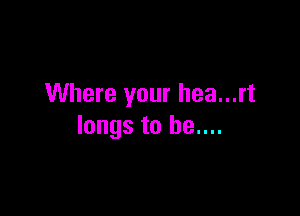 Where your hea...rt

longs to he....