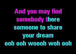 And you may find
somebody there

someone to share
your dream
ooh ooh woooh woh ooh
