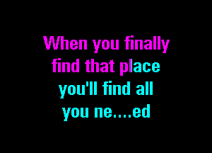 When you finally
find that place

you'll find all
you ne....ed