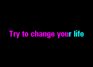Try to change your life