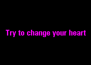 Try to change your heart