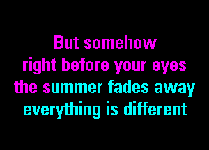 But somehow
right before your eyes
the summer fades away
everything is different