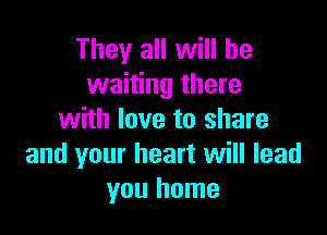 They all will be
waiting there

with love to share
and your heart will lead
you home