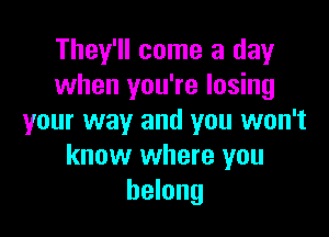 They'll come a day
when you're losing

your way and you won't
know where you
belong