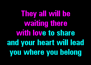 They all will be
waiting there
with love to share
and your heart will lead
you where you belong