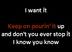 I want it

Keep on pourin' it up
and don't you ever stop it
I know you know