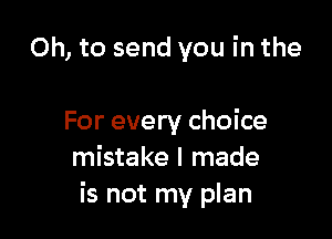 Oh, to send you in the

For every choice
mistake I made
is not my plan