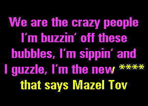 We are the crazy people
I'm huzzin' off these
bubbles, I'm sippin' and
I guzzle, I'm the new 9mm
that says Mazel Tov