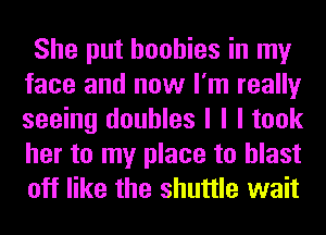 She put boobies in my
face and now I'm really
seeing doubles I I I took
her to my place to blast
off like the shuttle wait