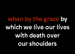 when by the grace by

which we live our lives
with death over
our shoulders
