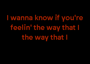 lwanna know if you're
feelin' the way that I

the way that l