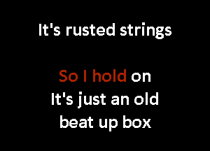 It's rusted strings

So I hold on
It's just an old
beat up box