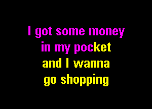 I got some money
in my pocket

and I wanna
go shopping
