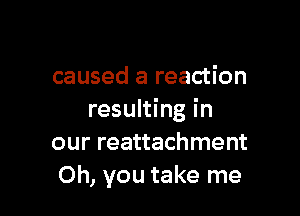 caused a reaction

resulting in
our reattachment
Oh, you take me