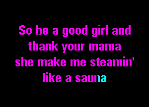 So he a good girl and
thank your mama
she make me steamin'
like a sauna