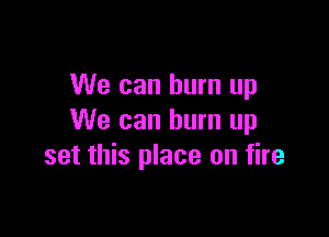 We can burn up

We can burn up
set this place on fire