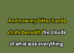 And now my bitter hands

chafe beneath the clouds

of what was everything