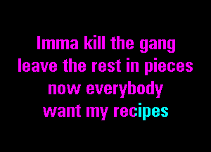 Imma kill the gang
leave the rest in pieces

now everybody
want my recipes