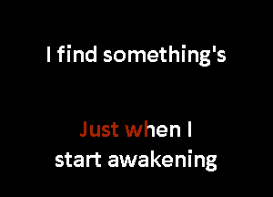 I find something's

Just when I
start awakening