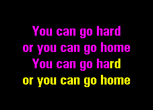 You can go hard
or you can go home

You can go hard
or you can go home