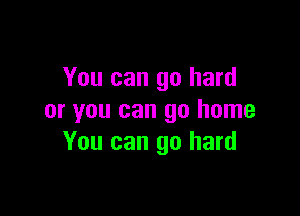 You can go hard

or you can go home
You can go hard