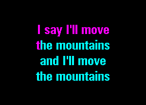 I say I'll move
the mountains

and I'll move
the mountains