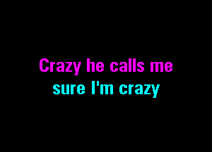 Crazy he calls me

sure I'm crazy