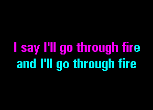 I say I'll go through fire

and I'll go through fire