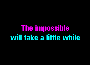 The impossible

will take a little while