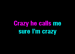 Crazy he calls me

sure I'm crazy