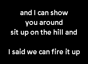 and I can show
you around
sit up on the hill and

I said we can fire it up