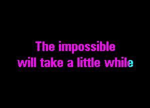 The impossible

will take a little while