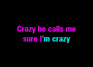 Crazy he calls me

sure I'm crazy