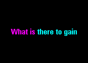 What is there to gain