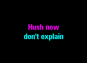 Hush now

don't explain