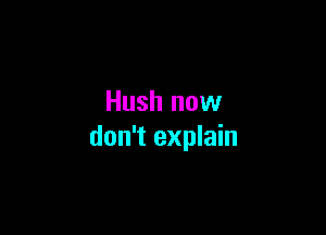 Hush now

don't explain