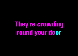 They're crowding

round your door