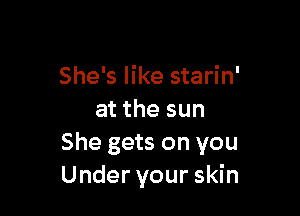 She's like starin'

at the sun
She gets on you
Under your skin