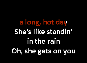 a long, hot day

She's like standin'
in the rain
0h, she gets on you