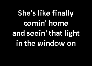 She's like finally
comin' home

and seein' that light
in the window on